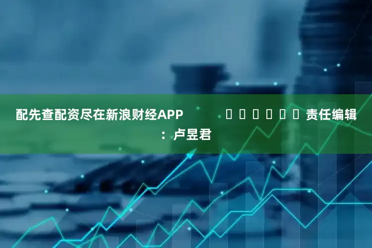 配先查配资尽在新浪财经APP            						责任编辑：卢昱君