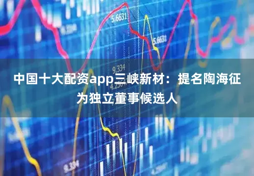 中国十大配资app三峡新材：提名陶海征为独立董事候选人