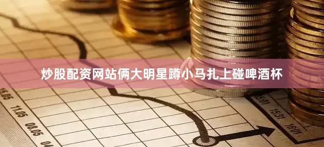 炒股配资网站俩大明星蹲小马扎上碰啤酒杯