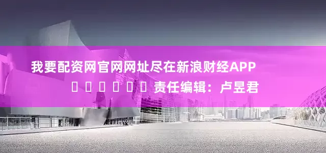 我要配资网官网网址尽在新浪财经APP            						责任编辑：卢昱君