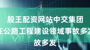 股王配资网站中交集团在公路工程建设领域事故多发