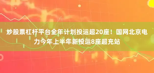 炒股票杠杆平台全年计划投运超20座！国网北京电力今年上半年新投运8座超充站