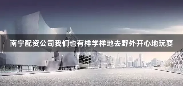 南宁配资公司我们也有样学样地去野外开心地玩耍