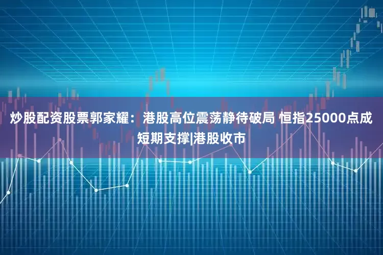 炒股配资股票郭家耀：港股高位震荡静待破局 恒指25000点成短期支撑|港股收市