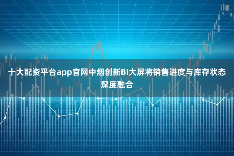 十大配资平台app官网中烟创新BI大屏将销售进度与库存状态深度融合