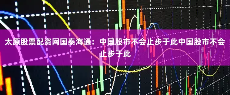 太原股票配资网国泰海通：中国股市不会止步于此中国股市不会止步于此