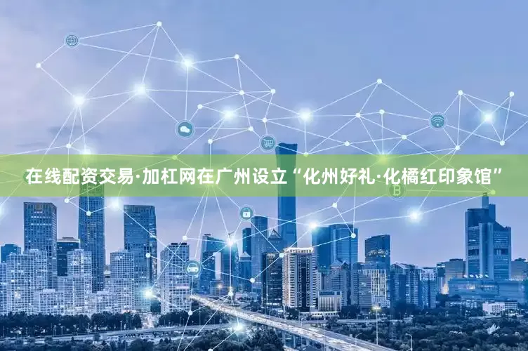 在线配资交易·加杠网在广州设立“化州好礼·化橘红印象馆”